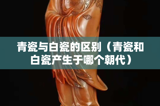 青瓷與白瓷的區別（青瓷和白瓷產生于哪個朝代）