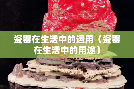 瓷器在生活中的運用（瓷器在生活中的用途）