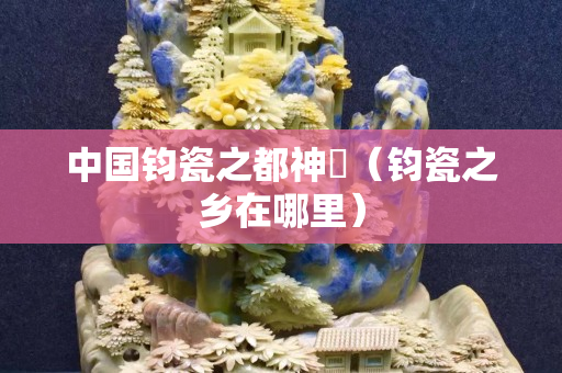 中國鈞瓷之都神垕（鈞瓷之鄉在哪里）