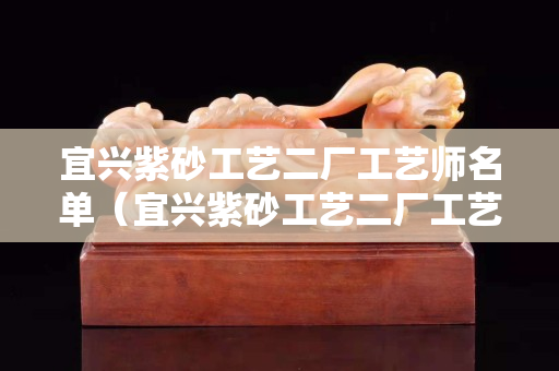 宜興紫砂工藝二廠工藝師名單（宜興紫砂工藝二廠工藝師名單電話）