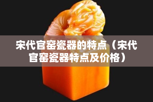 宋代官窯瓷器的特點（宋代官窯瓷器特點及價格）