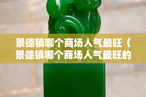 景德鎮(zhèn)哪個(gè)商場(chǎng)人氣最旺（景德鎮(zhèn)哪個(gè)商場(chǎng)人氣最旺的）