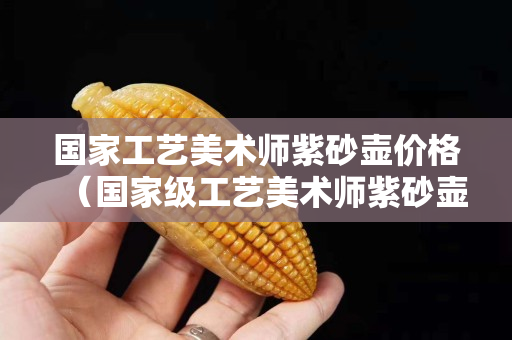 國家工藝美術師紫砂壺價格（國家級工藝美術師紫砂壺）