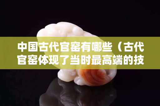 中國古代官窯有哪些（古代官窯體現(xiàn)了當(dāng)時最高端的技術(shù)和審美特點）