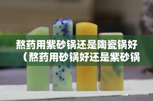 熬藥用紫砂鍋還是陶瓷鍋好（熬藥用砂鍋好還是紫砂鍋好）