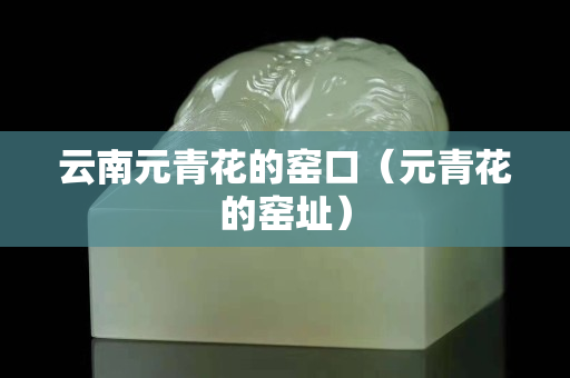 云南元青花的窯口（元青花的窯址）