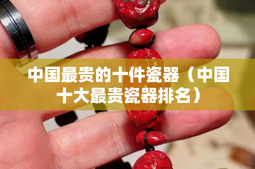 中國最貴的十件瓷器（中國十大最貴瓷器排名）