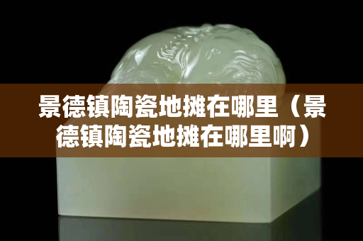景德鎮陶瓷地攤在哪里（景德鎮陶瓷地攤在哪里啊）