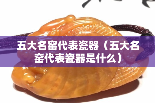 五大名窯代表瓷器（五大名窯代表瓷器是什么）