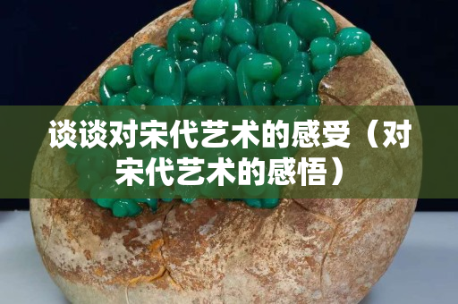 談談對宋代藝術的感受（對宋代藝術的感悟）