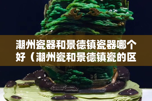 潮州瓷器和景德鎮瓷器哪個好（潮州瓷和景德鎮瓷的區別）