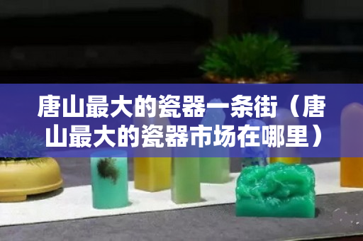 唐山最大的瓷器一條街（唐山最大的瓷器市場在哪里）