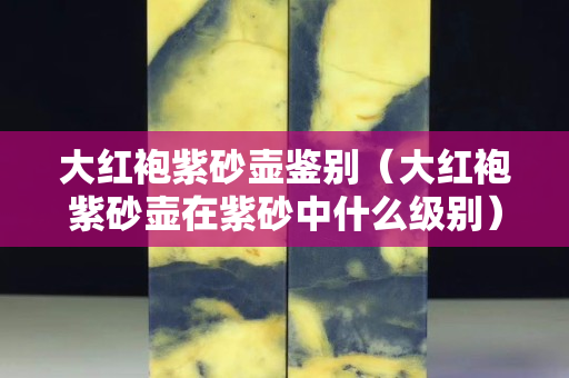 大紅袍紫砂壺鑒別（大紅袍紫砂壺在紫砂中什么級別）