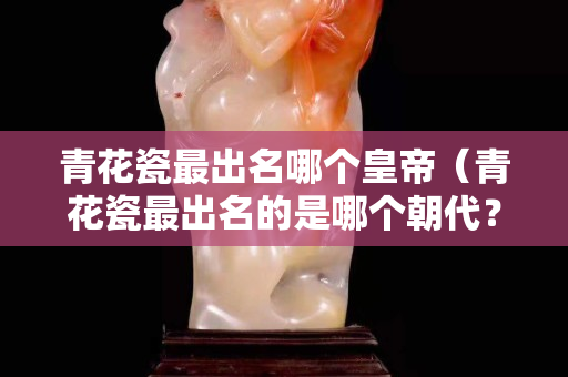青花瓷最出名哪個皇帝（青花瓷最出名的是哪個朝代？）