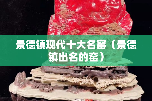 景德鎮現代十大名窯（景德鎮出名的窯）