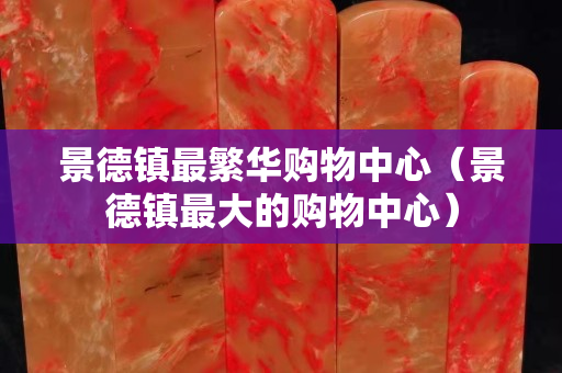 景德鎮(zhèn)最繁華購物中心（景德鎮(zhèn)最大的購物中心）