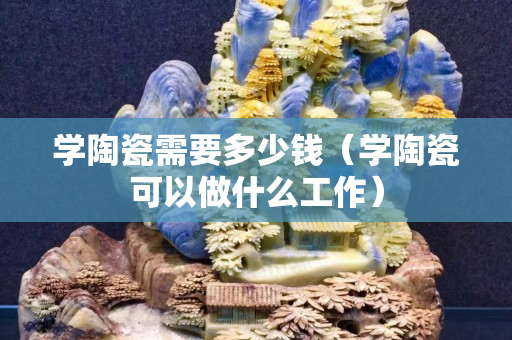 學陶瓷需要多少錢（學陶瓷可以做什么工作）