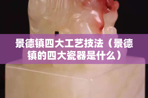 景德鎮四大工藝技法（景德鎮的四大瓷器是什么）