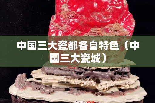 中國三大瓷都各自特色（中國三大瓷城）