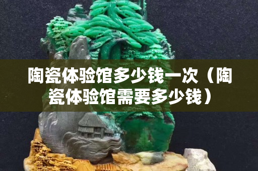 陶瓷體驗館多少錢一次（陶瓷體驗館需要多少錢）