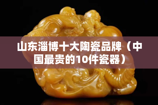 山東淄博十大陶瓷品牌（中國最貴的10件瓷器）