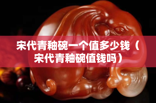 宋代青釉碗一個值多少錢（宋代青釉碗值錢嗎）