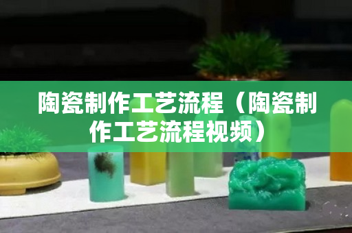 陶瓷制作工藝流程（陶瓷制作工藝流程視頻）