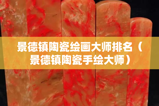 景德鎮陶瓷繪畫大師排名（景德鎮陶瓷手繪大師）