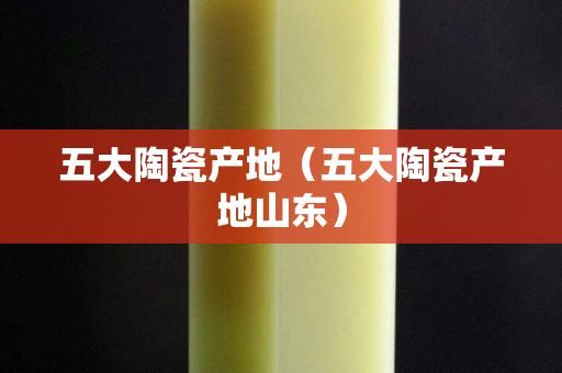 五大陶瓷產地（五大陶瓷產地山東）