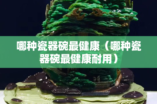 哪種瓷器碗最健康（哪種瓷器碗最健康耐用）