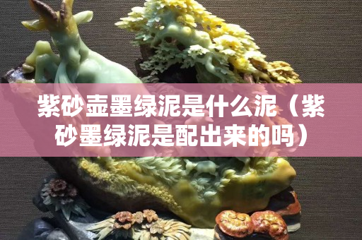 紫砂壺墨綠泥是什么泥（紫砂墨綠泥是配出來的嗎）