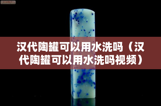 漢代陶罐可以用水洗嗎（漢代陶罐可以用水洗嗎視頻）