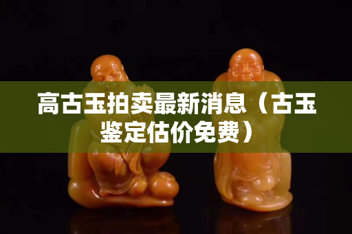 高古玉拍賣最新消息（古玉鑒定估價免費）
