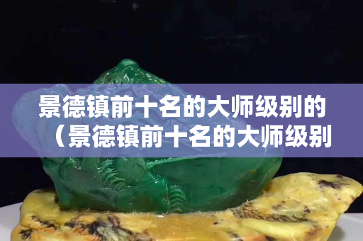 景德鎮(zhèn)前十名的大師級(jí)別的（景德鎮(zhèn)前十名的大師級(jí)別的徐有為）