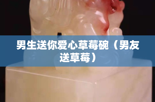 男生送你愛心草莓碗（男友送草莓）