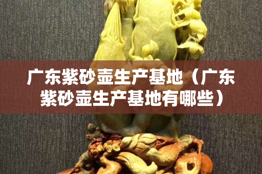 廣東紫砂壺生產基地（廣東紫砂壺生產基地有哪些）