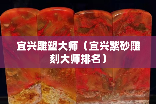 宜興雕塑大師（宜興紫砂雕刻大師排名）