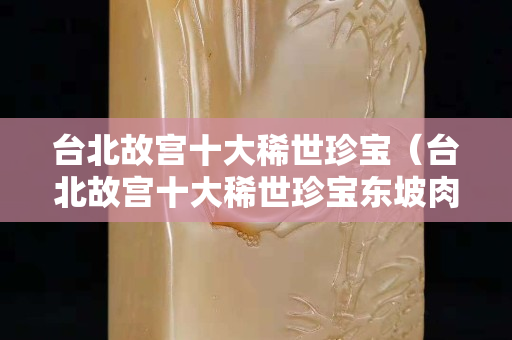 臺北故宮十大稀世珍寶（臺北故宮十大稀世珍寶東坡肉）
