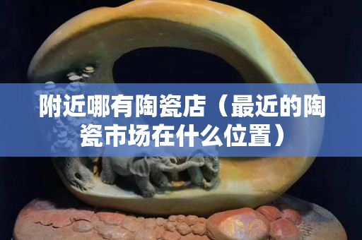 附近哪有陶瓷店（最近的陶瓷市場在什么位置）