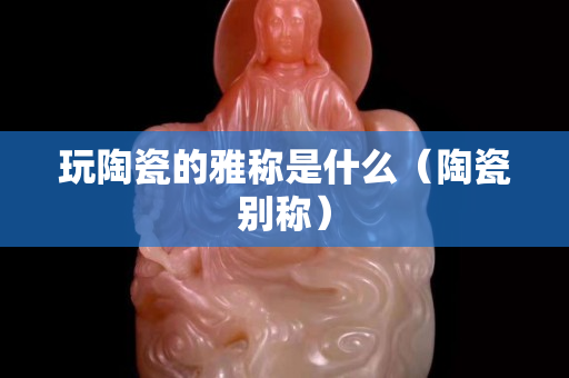 玩陶瓷的雅稱是什么（陶瓷別稱）
