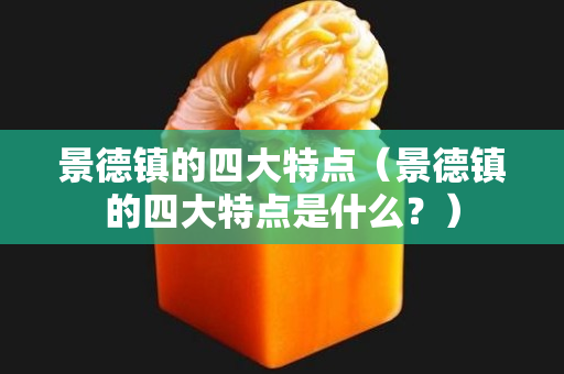 景德鎮(zhèn)的四大特點(diǎn)（景德鎮(zhèn)的四大特點(diǎn)是什么？）