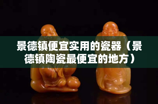 景德鎮便宜實用的瓷器（景德鎮陶瓷最便宜的地方）