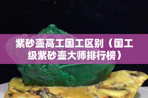 紫砂壺高工國(guó)工區(qū)別（國(guó)工級(jí)紫砂壺大師排行榜）