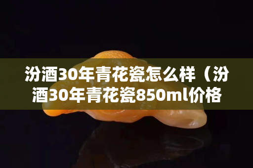 汾酒30年青花瓷怎么樣（汾酒30年青花瓷850ml價格）