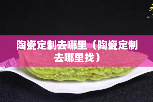 陶瓷定制去哪里（陶瓷定制去哪里找）
