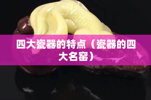 四大瓷器的特點（瓷器的四大名窯）