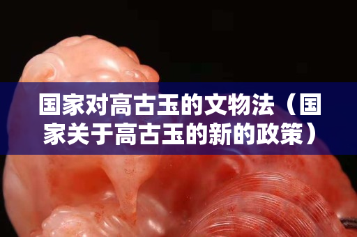 國家對高古玉的文物法（國家關于高古玉的新的政策）