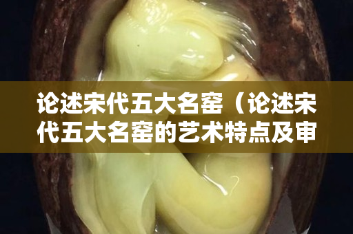 論述宋代五大名窯（論述宋代五大名窯的藝術特點及審美價值）