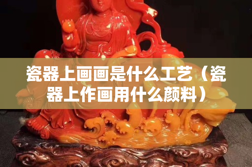 瓷器上畫(huà)畫(huà)是什么工藝（瓷器上作畫(huà)用什么顏料）
