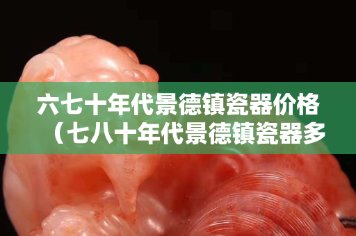 六七十年代景德鎮瓷器價格（七八十年代景德鎮瓷器多少錢）
